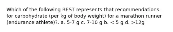 Which of the following BEST represents that recommendations for carbohydrate (per kg of body weight) for a marathon runner (endurance athlete)?. a. 5-7 g c. 7-10 g b. 12g