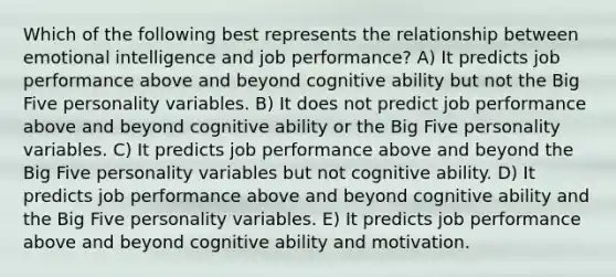 Which of the following best represents the relationship between emotional intelligence and job performance? A) It predicts job performance above and beyond cognitive ability but not the Big Five personality variables. B) It does not predict job performance above and beyond cognitive ability or the Big Five personality variables. C) It predicts job performance above and beyond the Big Five personality variables but not cognitive ability. D) It predicts job performance above and beyond cognitive ability and the Big Five personality variables. E) It predicts job performance above and beyond cognitive ability and motivation.