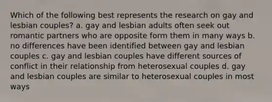 Which of the following best represents the research on gay and lesbian couples? a. gay and lesbian adults often seek out romantic partners who are opposite form them in many ways b. no differences have been identified between gay and lesbian couples c. gay and lesbian couples have different sources of conflict in their relationship from heterosexual couples d. gay and lesbian couples are similar to heterosexual couples in most ways