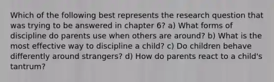 Which of the following best represents the research question that was trying to be answered in chapter 6? a) What forms of discipline do parents use when others are around? b) What is the most effective way to discipline a child? c) Do children behave differently around strangers? d) How do parents react to a child's tantrum?