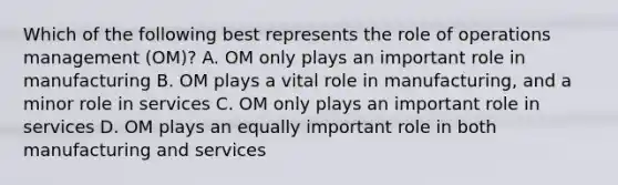 Which of the following best represents the role of operations management​ (OM)? A. OM only plays an important role in manufacturing B. OM plays a vital role in​ manufacturing, and a minor role in services C. OM only plays an important role in services D. OM plays an equally important role in both manufacturing and services