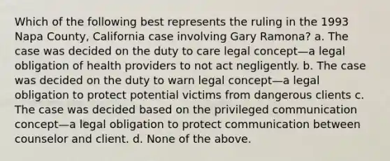 Which of the following best represents the ruling in the 1993 Napa County, California case involving Gary Ramona? a. The case was decided on the duty to care legal concept—a legal obligation of health providers to not act negligently. b. The case was decided on the duty to warn legal concept—a legal obligation to protect potential victims from dangerous clients c. The case was decided based on the privileged communication concept—a legal obligation to protect communication between counselor and client. d. None of the above.