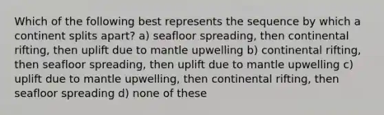 Which of the following best represents the sequence by which a continent splits apart? a) seafloor spreading, then continental rifting, then uplift due to mantle upwelling b) continental rifting, then seafloor spreading, then uplift due to mantle upwelling c) uplift due to mantle upwelling, then continental rifting, then seafloor spreading d) none of these