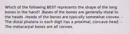 Which of the following BEST represents the shape of the long bones in the hand? -Bases of the bones are generally distal to the heads -Heads of the bones are typically somewhat convex. -The distal phalanx in each digit has a proximal, concave head. -The metacarpal bases are all convex.