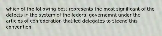 which of the following best represents the most significant of the defects in the system of the federal governemnt under the articles of confederation that led delegates to steend this convention