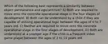 Which of the following best represents a similarity between object permanence and egocentrism? A) Both are required to move onto the concrete operational stage in the four stages of development. B) Both can be understood by a child if they are capable of utilizing operational logic between the ages of 0 to 7 years old. C) Neither are required to move onto the concrete operational stage in the four stages of development. D) Both are understood at a younger age if the child is a frequent video game player between the ages of 2 to 11 years old.