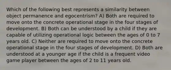 Which of the following best represents a similarity between object permanence and egocentrism? A) Both are required to move onto the concrete operational stage in the four stages of development. B) Both can be understood by a child if they are capable of utilizing operational logic between the ages of 0 to 7 years old. C) Neither are required to move onto the concrete operational stage in the four stages of development. D) Both are understood at a younger age if the child is a frequent video game player between the ages of 2 to 11 years old.