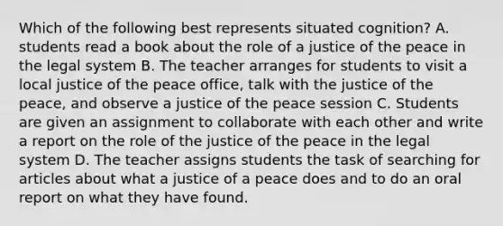 Which of the following best represents situated cognition? A. students read a book about the role of a justice of the peace in the legal system B. The teacher arranges for students to visit a local justice of the peace office, talk with the justice of the peace, and observe a justice of the peace session C. Students are given an assignment to collaborate with each other and write a report on the role of the justice of the peace in the legal system D. The teacher assigns students the task of searching for articles about what a justice of a peace does and to do an oral report on what they have found.