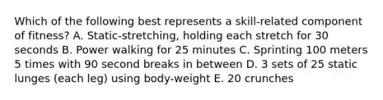 Which of the following best represents a skill-related component of fitness? A. Static-stretching, holding each stretch for 30 seconds B. Power walking for 25 minutes C. Sprinting 100 meters 5 times with 90 second breaks in between D. 3 sets of 25 static lunges (each leg) using body-weight E. 20 crunches