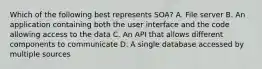 Which of the following best represents SOA? A. File server B. An application containing both the user interface and the code allowing access to the data C. An API that allows different components to communicate D. A single database accessed by multiple sources