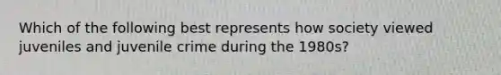 Which of the following best represents how society viewed juveniles and juvenile crime during the 1980s?