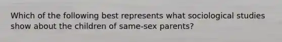 Which of the following best represents what sociological studies show about the children of same-sex parents?