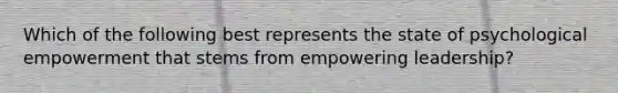 Which of the following best represents the state of psychological empowerment that stems from empowering leadership?