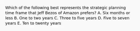 Which of the following best represents the strategic planning time frame that Jeff Bezos of Amazon prefers? A. Six months or less B. One to two years C. Three to five years D. Five to seven years E. Ten to twenty years