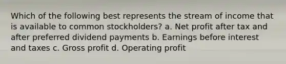 Which of the following best represents the stream of income that is available to common stockholders? a. Net profit after tax and after preferred dividend payments b. Earnings before interest and taxes c. <a href='https://www.questionai.com/knowledge/klIB6Lsdwh-gross-profit' class='anchor-knowledge'>gross profit</a> d. Operating profit