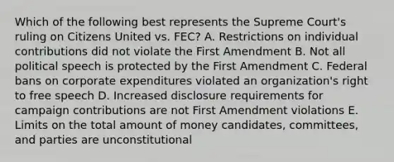 Which of the following best represents the Supreme Court's ruling on Citizens United vs. FEC? A. Restrictions on individual contributions did not violate the First Amendment B. Not all political speech is protected by the First Amendment C. Federal bans on corporate expenditures violated an organization's right to free speech D. Increased disclosure requirements for campaign contributions are not First Amendment violations E. Limits on the total amount of money candidates, committees, and parties are unconstitutional