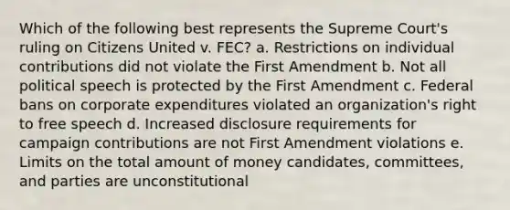 Which of the following best represents the Supreme Court's ruling on Citizens United v. FEC? a. Restrictions on individual contributions did not violate the First Amendment b. Not all political speech is protected by the First Amendment c. Federal bans on corporate expenditures violated an organization's right to free speech d. Increased disclosure requirements for campaign contributions are not First Amendment violations e. Limits on the total amount of money candidates, committees, and parties are unconstitutional