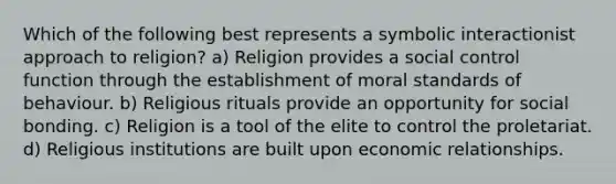 Which of the following best represents a symbolic interactionist approach to religion? a) Religion provides a social control function through the establishment of moral standards of behaviour. b) Religious rituals provide an opportunity for social bonding. c) Religion is a tool of the elite to control the proletariat. d) Religious institutions are built upon economic relationships.