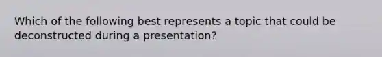 Which of the following best represents a topic that could be deconstructed during a presentation?