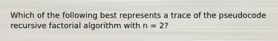 Which of the following best represents a trace of the pseudocode recursive factorial algorithm with n = 2?