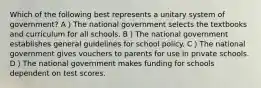 Which of the following best represents a unitary system of government? A）The national government selects the textbooks and curriculum for all schools. B）The national government establishes general guidelines for school policy. C）The national government gives vouchers to parents for use in private schools. D）The national government makes funding for schools dependent on test scores.