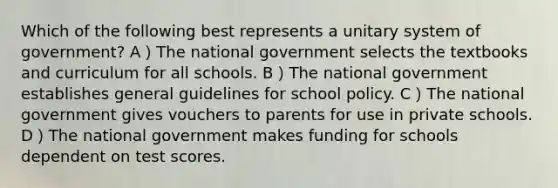 Which of the following best represents a unitary system of government? A）The national government selects the textbooks and curriculum for all schools. B）The national government establishes general guidelines for school policy. C）The national government gives vouchers to parents for use in private schools. D）The national government makes funding for schools dependent on test scores.