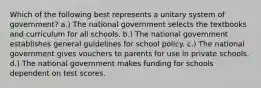 Which of the following best represents a unitary system of government? a.) The national government selects the textbooks and curriculum for all schools. b.) The national government establishes general guidelines for school policy. c.) The national government gives vouchers to parents for use in private schools. d.) The national government makes funding for schools dependent on test scores.