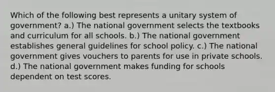 Which of the following best represents a unitary system of government? a.) The national government selects the textbooks and curriculum for all schools. b.) The national government establishes general guidelines for school policy. c.) The national government gives vouchers to parents for use in private schools. d.) The national government makes funding for schools dependent on test scores.