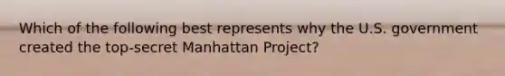 Which of the following best represents why the U.S. government created the top-secret Manhattan Project?