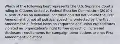 Which of the following best represents the U.S. Supreme Court's ruling in Citizens United v. Federal Election Commission (2010)? a. restrictions on individual contributions did not violate the First Amendment b. not all political speech is protected by the First Amendment c. federal bans on corporate and union expenditures violated an organization's right to free speech d. increased disclosure requirements for campaign contributions are not First Amendment violations