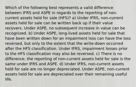 Which of the following best represents a valid difference between IFRS and ASPE in regards to the reporting of non-current assets held for sale (HFS)? a) Under IFRS, non-current assets held for sale can be written back up if their value recovers. Under ASPE, no subsequent increase in value can be recognized. b) Under ASPE, long-lived assets held for sale that have been written down for an impairment loss can have the loss reversed, but only to the extent that the write-down occurred after the HFS classification. Under IFRS, impairment losses prior to the HFS classification may also be reversed. c) There is no difference; the reporting of non-current assets held for sale is the same under IFRS and ASPE. d) Under IFRS, non-current assets held for sale are no longer depreciated. Under ASPE, non-current assets held for sale are depreciated over their remaining useful life.