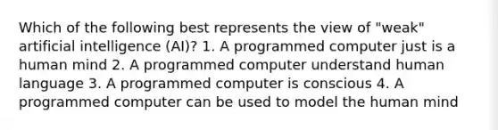 Which of the following best represents the view of "weak" artificial intelligence (AI)? 1. A programmed computer just is a human mind 2. A programmed computer understand human language 3. A programmed computer is conscious 4. A programmed computer can be used to model the human mind