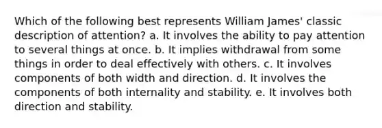 Which of the following best represents William James' classic description of attention? a. It involves the ability to pay attention to several things at once. b. It implies withdrawal from some things in order to deal effectively with others. c. It involves components of both width and direction. d. It involves the components of both internality and stability. e. It involves both direction and stability.