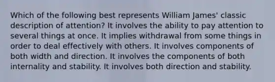 Which of the following best represents William James' classic description of attention? It involves the ability to pay attention to several things at once. It implies withdrawal from some things in order to deal effectively with others. It involves components of both width and direction. It involves the components of both internality and stability. It involves both direction and stability.