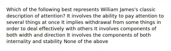 Which of the following best represents William James's classic description of attention? It involves the ability to pay attention to several things at once It implies withdrawal from some things in order to deal effectively with others It involves components of both width and direction It involves the components of both internality and stability None of the above