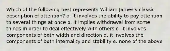 Which of the following best represents William James's classic description of attention? a. it involves the ability to pay attention to several things at once b. it implies withdrawal from some things in order to deal effectively with others c. it involves components of both width and direction d. it involves the components of both internality and stability e. none of the above