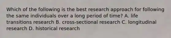 Which of the following is the best research approach for following the same individuals over a long period of time? A. life transitions research B. cross-sectional research C. longitudinal research D. historical research