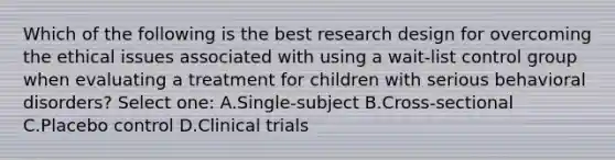 Which of the following is the best research design for overcoming the ethical issues associated with using a wait-list control group when evaluating a treatment for children with serious behavioral disorders? Select one: A.Single-subject B.Cross-sectional C.Placebo control D.Clinical trials