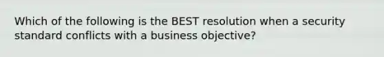 Which of the following is the BEST resolution when a security standard conflicts with a business objective?