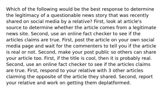 Which of the following would be the best response to determine the legitimacy of a questionable news story that was recently shared on social media by a relative? First, look at article's source to determine whether the article comes from a legitimate news site. Second, use an online fact checker to see if the articles claims are true. First, post the article on your own social media page and wait for the commenters to tell you if the article is real or not. Second, make your post public so others can share your article too. First, if the title is cool, then it is probably real. Second, use an online fact checker to see if the articles claims are true. First, respond to your relative with 3 other articles claiming the opposite of the article they shared. Second, report your relative and work on getting them deplatformed.