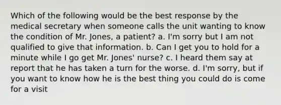 Which of the following would be the best response by the medical secretary when someone calls the unit wanting to know the condition of Mr. Jones, a patient? a. I'm sorry but I am not qualified to give that information. b. Can I get you to hold for a minute while I go get Mr. Jones' nurse? c. I heard them say at report that he has taken a turn for the worse. d. I'm sorry, but if you want to know how he is the best thing you could do is come for a visit