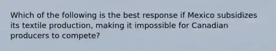 Which of the following is the best response if Mexico subsidizes its textile production, making it impossible for Canadian producers to compete?