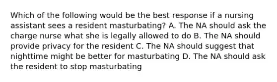 Which of the following would be the best response if a nursing assistant sees a resident masturbating? A. The NA should ask the charge nurse what she is legally allowed to do B. The NA should provide privacy for the resident C. The NA should suggest that nighttime might be better for masturbating D. The NA should ask the resident to stop masturbating