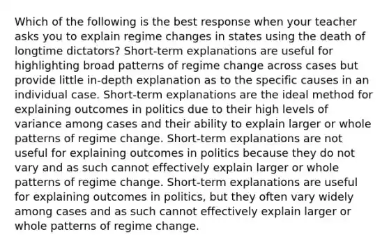 Which of the following is the best response when your teacher asks you to explain regime changes in states using the death of longtime dictators? Short-term explanations are useful for highlighting broad patterns of regime change across cases but provide little in-depth explanation as to the specific causes in an individual case. Short-term explanations are the ideal method for explaining outcomes in politics due to their high levels of variance among cases and their ability to explain larger or whole patterns of regime change. Short-term explanations are not useful for explaining outcomes in politics because they do not vary and as such cannot effectively explain larger or whole patterns of regime change. Short-term explanations are useful for explaining outcomes in politics, but they often vary widely among cases and as such cannot effectively explain larger or whole patterns of regime change.