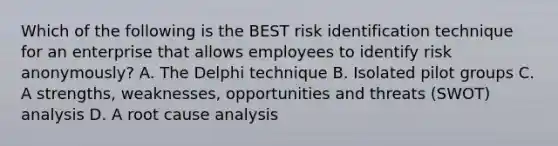 Which of the following is the BEST risk identification technique for an enterprise that allows employees to identify risk anonymously? A. The Delphi technique B. Isolated pilot groups C. A strengths, weaknesses, opportunities and threats (SWOT) analysis D. A root cause analysis