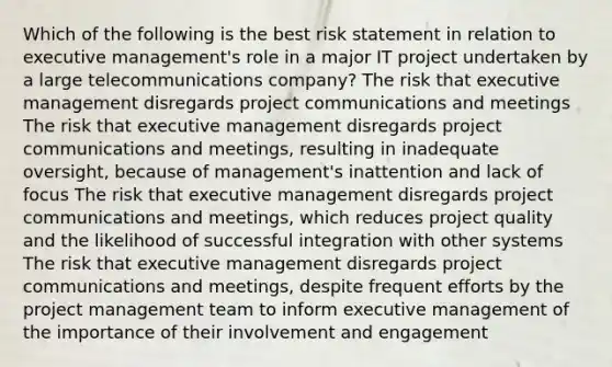 Which of the following is the best risk statement in relation to executive management's role in a major IT project undertaken by a large telecommunications company? The risk that executive management disregards project communications and meetings The risk that executive management disregards project communications and meetings, resulting in inadequate oversight, because of management's inattention and lack of focus The risk that executive management disregards project communications and meetings, which reduces project quality and the likelihood of successful integration with other systems The risk that executive management disregards project communications and meetings, despite frequent efforts by the project management team to inform executive management of the importance of their involvement and engagement