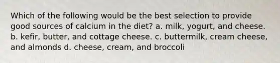 Which of the following would be the best selection to provide good sources of calcium in the diet? a. milk, yogurt, and cheese. b. kefir, butter, and cottage cheese. c. buttermilk, cream cheese, and almonds d. cheese, cream, and broccoli