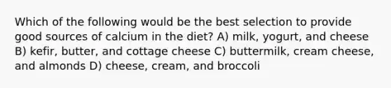 Which of the following would be the best selection to provide good sources of calcium in the diet? A) milk, yogurt, and cheese B) kefir, butter, and cottage cheese C) buttermilk, cream cheese, and almonds D) cheese, cream, and broccoli