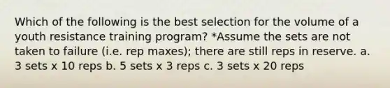 Which of the following is the best selection for the volume of a youth resistance training program? *Assume the sets are not taken to failure (i.e. rep maxes); there are still reps in reserve. a. 3 sets x 10 reps b. 5 sets x 3 reps c. 3 sets x 20 reps