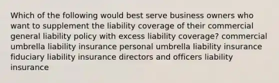 Which of the following would best serve business owners who want to supplement the liability coverage of their commercial general liability policy with excess liability coverage? commercial umbrella liability insurance personal umbrella liability insurance fiduciary liability insurance directors and officers liability insurance